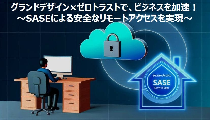 グランドデザイン×ゼロトラストで、ビジネスを加速！～SASEによる安全なリモートアクセスを実現～