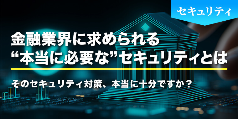 そのセキュリティ対策、本当に十分ですか？金融業界に求められる“本当に必要な”セキュリティとは